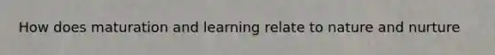 How does maturation and learning relate to nature and nurture