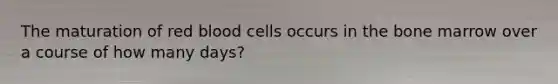 The maturation of red blood cells occurs in the bone marrow over a course of how many days?