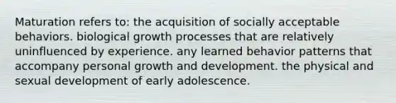 Maturation refers to: the acquisition of socially acceptable behaviors. biological growth processes that are relatively uninfluenced by experience. any learned behavior patterns that accompany personal growth and development. the physical and sexual development of early adolescence.