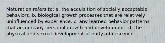 Maturation refers to: a. the acquisition of socially acceptable behaviors. b. biological growth processes that are relatively uninfluenced by experience. c. any learned behavior patterns that accompany personal growth and development. d. the physical and sexual development of early adolescence.