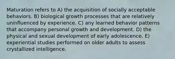 Maturation refers to A) the acquisition of socially acceptable behaviors. B) biological growth processes that are relatively uninfluenced by experience. C) any learned behavior patterns that accompany personal growth and development. D) the physical and sexual development of early adolescence. E) experiential studies performed on older adults to assess crystallized intelligence.