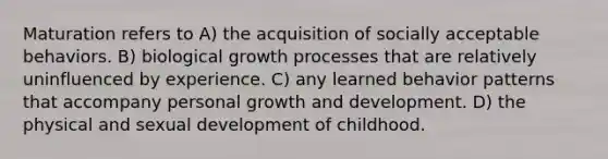 Maturation refers to A) the acquisition of socially acceptable behaviors. B) biological growth processes that are relatively uninfluenced by experience. C) any learned behavior patterns that accompany personal <a href='https://www.questionai.com/knowledge/kde2iCObwW-growth-and-development' class='anchor-knowledge'>growth and development</a>. D) the physical and sexual development of childhood.