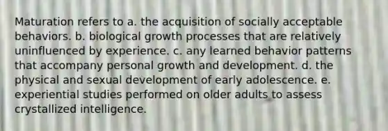 Maturation refers to a. the acquisition of socially acceptable behaviors. b. biological growth processes that are relatively uninfluenced by experience. c. any learned behavior patterns that accompany personal <a href='https://www.questionai.com/knowledge/kde2iCObwW-growth-and-development' class='anchor-knowledge'>growth and development</a>. d. the physical and sexual development of early adolescence. e. experiential studies performed on older adults to assess crystallized intelligence.