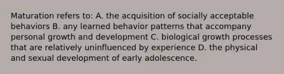 Maturation refers to: A. the acquisition of socially acceptable behaviors B. any learned behavior patterns that accompany personal growth and development C. biological growth processes that are relatively uninfluenced by experience D. the physical and sexual development of early adolescence.