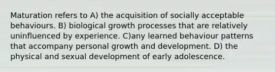 Maturation refers to A) the acquisition of socially acceptable behaviours. B) biological growth processes that are relatively uninfluenced by experience. C)any learned behaviour patterns that accompany personal <a href='https://www.questionai.com/knowledge/kde2iCObwW-growth-and-development' class='anchor-knowledge'>growth and development</a>. D) the physical and sexual development of early adolescence.