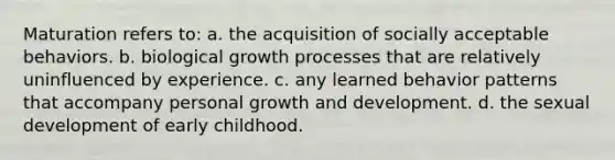 Maturation refers to: a. the acquisition of socially acceptable behaviors. b. biological growth processes that are relatively uninfluenced by experience. c. any learned behavior patterns that accompany personal growth and development. d. the sexual development of early childhood.