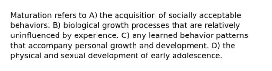 Maturation refers to A) the acquisition of socially acceptable behaviors. B) biological growth processes that are relatively uninfluenced by experience. C) any learned behavior patterns that accompany personal growth and development. D) the physical and sexual development of early adolescence.