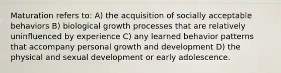 Maturation refers to: A) the acquisition of socially acceptable behaviors B) biological growth processes that are relatively uninfluenced by experience C) any learned behavior patterns that accompany personal growth and development D) the physical and sexual development or early adolescence.