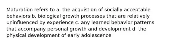 Maturation refers to a. the acquistion of socially acceptable behaviors b. biological growth processes that are relatively uninfluenced by experience c. any learned behavior patterns that accompany personal growth and development d. the physical development of early adolescence