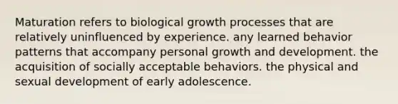 Maturation refers to biological growth processes that are relatively uninfluenced by experience. any learned behavior patterns that accompany personal <a href='https://www.questionai.com/knowledge/kde2iCObwW-growth-and-development' class='anchor-knowledge'>growth and development</a>. the acquisition of socially acceptable behaviors. the physical and sexual development of early adolescence.