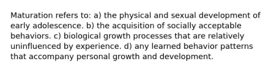 Maturation refers to: a) the physical and sexual development of early adolescence. b) the acquisition of socially acceptable behaviors. c) biological growth processes that are relatively uninfluenced by experience. d) any learned behavior patterns that accompany personal growth and development.