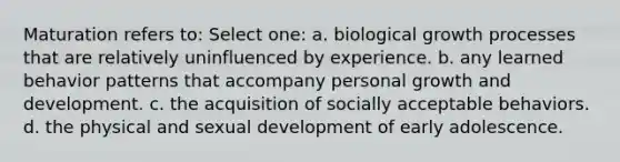 Maturation refers to: Select one: a. biological growth processes that are relatively uninfluenced by experience. b. any learned behavior patterns that accompany personal growth and development. c. the acquisition of socially acceptable behaviors. d. the physical and sexual development of early adolescence.