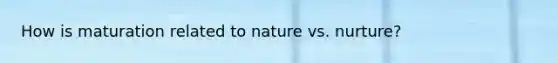 How is maturation related to nature vs. nurture?