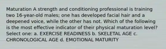 Maturation A strength and conditioning professional is training two 16-year-old males; one has developed facial hair and a deepened voice, while the other has not. Which of the following is the most effective indicator of their physical maturation level? Select one: a. EXERCISE READINESS b. SKELETAL AGE c. CHRONOLOGICAL AGE d. EMOTIONAL MATURITY