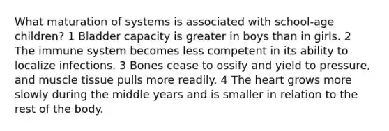 What maturation of systems is associated with school-age children? 1 Bladder capacity is greater in boys than in girls. 2 The immune system becomes less competent in its ability to localize infections. 3 Bones cease to ossify and yield to pressure, and muscle tissue pulls more readily. 4 The heart grows more slowly during the middle years and is smaller in relation to the rest of the body.