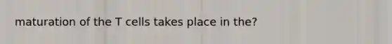 maturation of the T cells takes place in the?