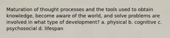 Maturation of thought processes and the tools used to obtain knowledge, become aware of the world, and solve problems are involved in what type of development? a. physical b. cognitive c. psychosocial d. lifespan