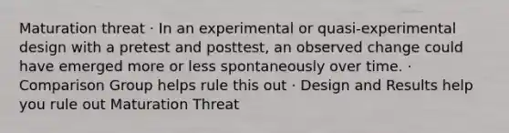 Maturation threat · In an experimental or quasi-experimental design with a pretest and posttest, an observed change could have emerged more or less spontaneously over time. · Comparison Group helps rule this out · Design and Results help you rule out Maturation Threat