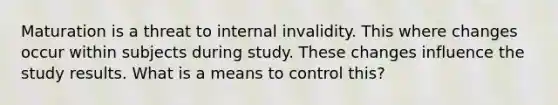 Maturation is a threat to internal invalidity. This where changes occur within subjects during study. These changes influence the study results. What is a means to control this?