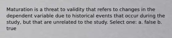 Maturation is a threat to validity that refers to changes in the dependent variable due to historical events that occur during the study, but that are unrelated to the study. Select one: a. false b. true