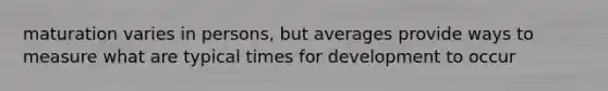 maturation varies in persons, but averages provide ways to measure what are typical times for development to occur