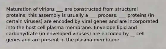 Maturation of virions ___ are constructed from structural proteins; this assembly is usually a ___ process. ___ proteins (in certain viruses) are encoded by viral genes and are incorporated into the host cell plasma membrane. Envelope lipid and carbohydrate (in enveloped viruses) are encoded by __ cell genes and are present in the plasma membrane.