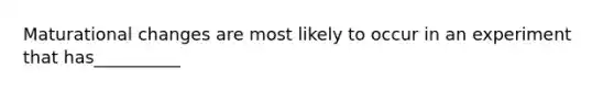 Maturational changes are most likely to occur in an experiment that has__________