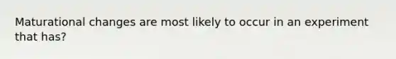 Maturational changes are most likely to occur in an experiment that has?