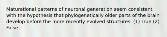 Maturational patterns of neuronal generation seem consistent with the hypothesis that phylogenetically older parts of the brain develop before the more recently evolved structures. (1) True (2) False