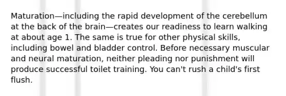 Maturation—including the rapid development of the cerebellum at the back of the brain—creates our readiness to learn walking at about age 1. The same is true for other physical skills, including bowel and bladder control. Before necessary muscular and neural maturation, neither pleading nor punishment will produce successful toilet training. You can't rush a child's first flush.