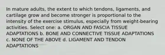 In mature adults, the extent to which tendons, ligaments, and cartilage grow and become stronger is proportional to the intensity of the exercise stimulus, especially from weight-bearing activities. Select one: a. ORGAN AND FASCIA TISSUE ADAPTATIONS b. BONE AND CONNECTIVE TISSUE ADAPTATIONS c. NONE OF THE ABOVE d. LIGAMENT AND TENDON ADAPTATIONS