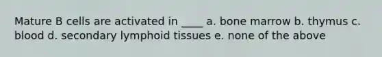 Mature B cells are activated in ____ a. bone marrow b. thymus c. blood d. secondary lymphoid tissues e. none of the above