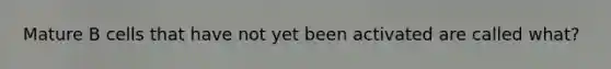 Mature B cells that have not yet been activated are called what?