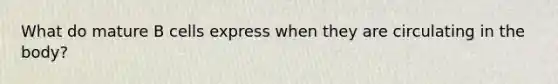 What do mature B cells express when they are circulating in the body?