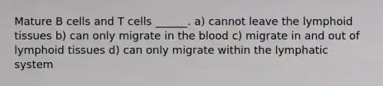 Mature B cells and T cells ______. a) cannot leave the lymphoid tissues b) can only migrate in the blood c) migrate in and out of lymphoid tissues d) can only migrate within the lymphatic system