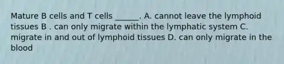 Mature B cells and T cells ______. A. cannot leave the lymphoid tissues B . can only migrate within the lymphatic system C. migrate in and out of lymphoid tissues D. can only migrate in the blood