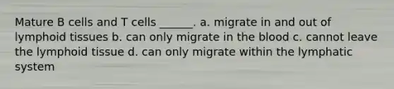 Mature B cells and T cells ______. a. migrate in and out of lymphoid tissues b. can only migrate in the blood c. cannot leave the lymphoid tissue d. can only migrate within the lymphatic system