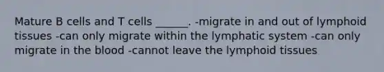 Mature B cells and T cells ______. -migrate in and out of lymphoid tissues -can only migrate within the lymphatic system -can only migrate in the blood -cannot leave the lymphoid tissues