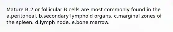 Mature B-2 or follicular B cells are most commonly found in the a.peritoneal. b.secondary lymphoid organs. c.marginal zones of the spleen. d.lymph node. e.bone marrow.