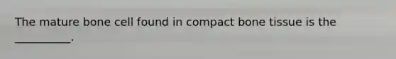 The mature bone cell found in compact bone tissue is the __________.