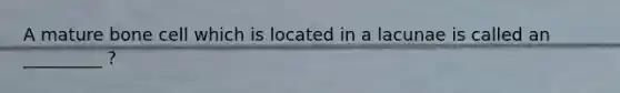 A mature bone cell which is located in a lacunae is called an _________ ?