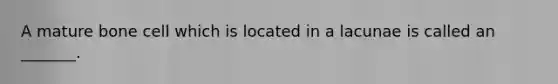 A mature bone cell which is located in a lacunae is called an _______.