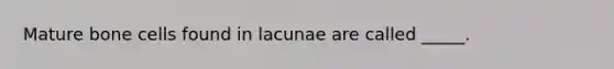 Mature bone cells found in lacunae are called _____.