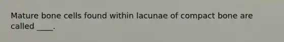 Mature bone cells found within lacunae of compact bone are called ____.