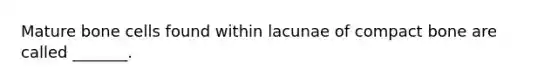 Mature bone cells found within lacunae of compact bone are called _______.