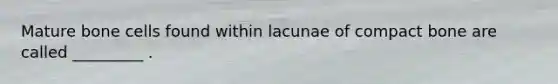 Mature bone cells found within lacunae of compact bone are called _________ .