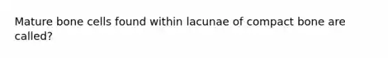 Mature bone cells found within lacunae of compact bone are called?