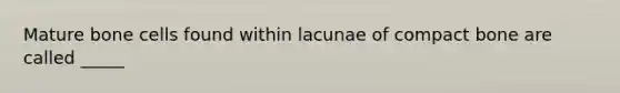 Mature bone cells found within lacunae of compact bone are called _____