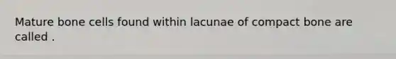 Mature bone cells found within lacunae of compact bone are called .