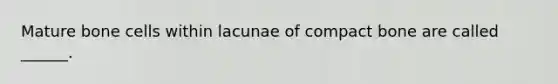 Mature bone cells within lacunae of compact bone are called ______.